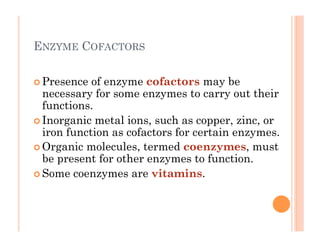 6-32
ENZYME COFACTORS
! Presence of enzyme cofactors may be
necessary for some enzymes to carry out their
functions.
! Inorganic metal ions, such as copper, zinc, or
iron function as cofactors for certain enzymes.
! Organic molecules, termed coenzymes, must
be present for other enzymes to function.
! Some coenzymes are vitamins.
 