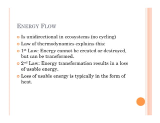 ENERGY FLOW
!  Is unidirectional in ecosystems (no cycling)
!  Law of thermodynamics explains this:
!  1st Law: Energy cannot be created or destroyed,
but can be transformed.
!  2nd Law: Energy transformation results in a loss
of usable energy.
!  Loss of usable energy is typically in the form of
heat.
 