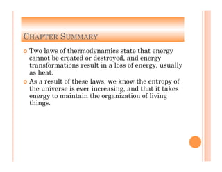 6-45
CHAPTER SUMMARY
!  Two laws of thermodynamics state that energy
cannot be created or destroyed, and energy
transformations result in a loss of energy, usually
as heat.
!  As a result of these laws, we know the entropy of
the universe is ever increasing, and that it takes
energy to maintain the organization of living
things.
 