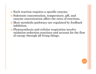 6-47
!  Each reaction requires a specific enzyme.
!  Substrate concentration, temperature, pH, and
enzyme concentration affect the rates of reactions.
!  Most metabolic pathways are regulated by feedback
inhibition.
!  Photosynthesis and cellular respiration involve
oxidation-reduction reactions and account for the flow
of energy through all living things.
 