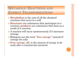 METABOLIC REACTIONS AND
ENERGY TRANSFORMATIONS
!  Metabolism is the sum of all the chemical
reactions that occur in a cell.
!  Reactants are substances that participate in a
reaction; products are substances that form as a
result of a reaction.
!  A reaction will occur spontaneously if it increases
entropy.
!  Biologists use the term “free energy” instead of
entropy for cells.
!  Free energy, ∆G, is the amount of energy to do
work after a reaction has occurred.
 