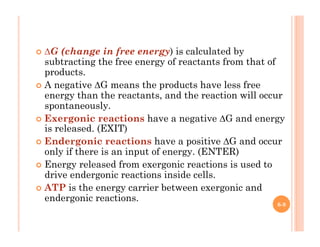 6-9
!  ∆G (change in free energy) is calculated by
subtracting the free energy of reactants from that of
products.
!  A negative ∆G means the products have less free
energy than the reactants, and the reaction will occur
spontaneously.
!  Exergonic reactions have a negative ∆G and energy
is released. (EXIT)
!  Endergonic reactions have a positive ∆G and occur
only if there is an input of energy. (ENTER)
!  Energy released from exergonic reactions is used to
drive endergonic reactions inside cells.
!  ATP is the energy carrier between exergonic and
endergonic reactions.
 