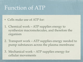 Function of ATP
Cells make use of ATP for:
1. Chemical work – ATP supplies energy to
synthesize macromolecules, and therefore the
organism
2. Transport work – ATP supplies energy needed to
pump substances across the plasma membrane
3. Mechanical work – ATP supplies energy for
cellular movements
 