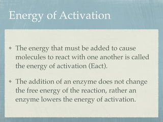 Energy of Activation
The energy that must be added to cause
molecules to react with one another is called
the energy of activation (Eact).
The addition of an enzyme does not change
the free energy of the reaction, rather an
enzyme lowers the energy of activation.
 