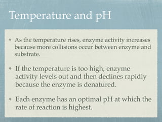 Temperature and pH
As the temperature rises, enzyme activity increases
because more collisions occur between enzyme and
substrate.
If the temperature is too high, enzyme
activity levels out and then declines rapidly
because the enzyme is denatured.
Each enzyme has an optimal pH at which the
rate of reaction is highest.
 