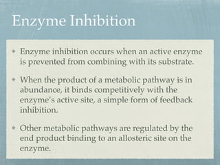 Enzyme Inhibition
Enzyme inhibition occurs when an active enzyme
is prevented from combining with its substrate.
When the product of a metabolic pathway is in
abundance, it binds competitively with the
enzyme’s active site, a simple form of feedback
inhibition.
Other metabolic pathways are regulated by the
end product binding to an allosteric site on the
enzyme.
 