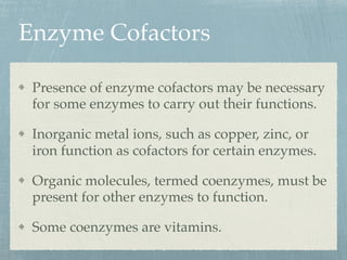 Enzyme Cofactors
Presence of enzyme cofactors may be necessary
for some enzymes to carry out their functions.
Inorganic metal ions, such as copper, zinc, or
iron function as cofactors for certain enzymes.
Organic molecules, termed coenzymes, must be
present for other enzymes to function.
Some coenzymes are vitamins.
 