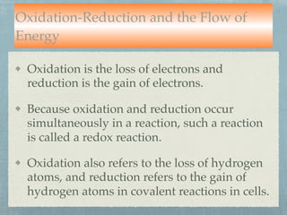 Oxidation-Reduction and the Flow of
Energy
Oxidation is the loss of electrons and
reduction is the gain of electrons.
Because oxidation and reduction occur
simultaneously in a reaction, such a reaction
is called a redox reaction.
Oxidation also refers to the loss of hydrogen
atoms, and reduction refers to the gain of
hydrogen atoms in covalent reactions in cells.
 