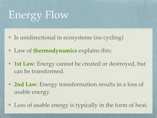 Energy Flow
Is unidirectional in ecosystems (no cycling)
Law of thermodynamics explains this:
1st Law: Energy cannot be created or destroyed, but
can be transformed.
2nd Law: Energy transformation results in a loss of
usable energy.
Loss of usable energy is typically in the form of heat.
 