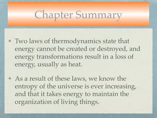 Chapter Summary
Two laws of thermodynamics state that
energy cannot be created or destroyed, and
energy transformations result in a loss of
energy, usually as heat.
As a result of these laws, we know the
entropy of the universe is ever increasing,
and that it takes energy to maintain the
organization of living things.
 