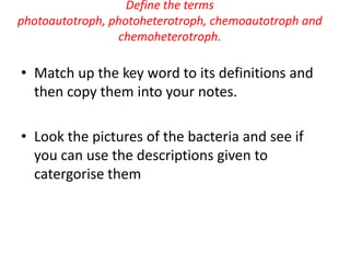 Define the terms photoautotroph, photoheterotroph, chemoautotroph and chemoheterotroph. Match up thekeywordtoitsdefinitions and thencopythemintoyournotes. Look thepictures of the bacteria and seeifyou can use thedescriptionsgiventocatergorisethem 