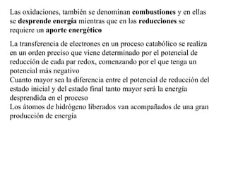 Las oxidaciones, también se denominan  combustiones  y en ellas se  desprende energía  mientras que en las  reducciones  se   requiere un  aporte energético La transferencia de electrones en un proceso catabólico se realiza en un orden preciso que viene determinado por el potencial de reducción de cada par redox, comenzando por el que tenga un potencial más negativo Cuanto mayor sea la diferencia entre el potencial de reducción del estado inicial y del estado final tanto mayor será la energía desprendida en el proceso Los átomos de hidrógeno liberados van acompañados de una gran producción de energía 
