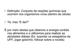 Definição: Conjunto de reações químicas que ocorrem nos organismos vivos (dentro da célula) Tá, mas “E daí?”  É por meio destas que obtemos a energia contida nos alimentos e a utilizamos para realizar as atividades diárias (Ex: suportar os estagiários da UFF, jogar golzinho, fofocar sobre a novela) 