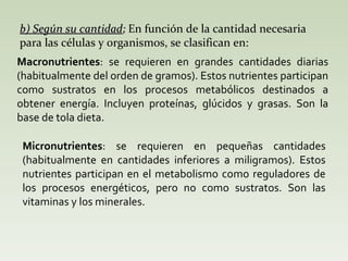 b) Según su cantidad ;  En función de la cantidad necesaria para las células y organismos, se clasifican en: Macronutrientes : se requieren en grandes cantidades diarias (habitualmente del orden de gramos). Estos nutrientes participan como sustratos en los procesos metabólicos destinados a obtener energía. Incluyen proteínas, glúcidos y grasas. Son la base de tola dieta.  Micronutrientes : se requieren en pequeñas cantidades (habitualmente en cantidades inferiores a miligramos). Estos nutrientes participan en el metabolismo como reguladores de los procesos energéticos, pero no como sustratos. Son las vitaminas y los minerales.  