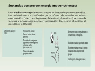 Sustancias que proveen energía  ( macronutrientes ) Los  carbohidratos  o  glúcidos  son compuestos integrados por monosacáridos. Los carbohidratos son clasificados por el número de unidades de azúcar: monosacáridos (tales como la glucosa y la fructosa), disacáridos (tales como la sacarosa y lactosa) oligosacáridos y polisacáridos (tales como el almidón, el glucógeno y la celulosa).  