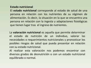 Estado nutricional El  estado nutricional  corresponde al  estado de salud de una persona en relación con los nutrientes de su régimen de alimentación.  Es decir, la situación en la que se encuentra una persona en relación con la ingesta y adaptaciones fisiológicas que tienen lugar tras  el ingreso de nutrientes. La  valoración nutricional  es aquella que permite determinar el estado de nutrición de un individuo, valorar las necesidades o requerimientos nutricionales y pronosticar los posibles riesgos de salud que pueda presentar en relación con su estado nutricional. Al realizar esta valoración nos podemos encontrar con diversos grados de desnutrición o con un estado nutricional equilibrado o normal. 