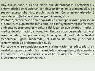 Hoy día se sabe a ciencia cierta que determinadas alteraciones y enfermedades se relacionan con desequilibrios en la alimentación, ya sea por exceso (obesidad, problemas de tensión, colesterol elevado…) o por defecto (falta de vitaminas y/o minerales, etc.).  Por tanto, alimentarse no sólo consiste en comer para vivir o para saciar el hambre, es algo mucho más complejo e influyen numerosos factores; ambientales (costumbres y cultura del lugar en que vivimos, modas y medios de información, entorno familiar…) y otros personales como el sexo, la edad, las preferencias, la religión, el grado de actividad (sedentaria, ligera, moderada), el estado de ánimo y de salud (enfermedades o problemas de salud).  Por todo ello, se considera que una alimentación es adecuada si en verdad es capaz de cubrir las necesidades del organismo; de acuerdo a las características personales, con el fin de alcanzar o mantener un buen estado nutricional y de salud.  