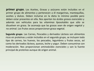 primer grupo .  Los Aceites, Grasas y azúcares están incluidos en el primer grupo de alimentos y pertenecen a él margarinas, mantequillas, aceites y dulces. Deben incluirse en la dieta lo mínimo posible pero deben estar presentes en ella. Nos  aportan los ácidos grasos esenciales  y además son vehículos para las  vitaminas liposolubles  que sólo se disuelven en grasa. Se aconseja que las grasas sean de origen vegetal y no animal. Los frutos secos proporcionan grasa vegetal. Segundo grupo . Las Carnes, Pescados y derivados Lácteos son alimentos ricos en proteínas y están incluidos en el segundo grupo, se incluyen todo tipo de carnes, los huevos, los pescados, legumbres y frutos secos, así como los derivados lácteos, quesos, leche y yogur. Deben consumirse con moderación. Nos proporcionan  aminoácidos esenciales  y son la fuente principal de  proteínas  aunque de origen animal. 