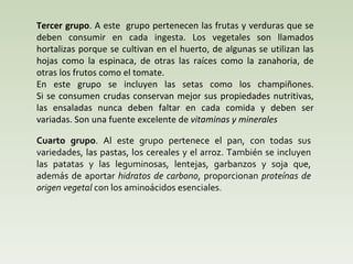 T ercer grupo . A este  grupo pertenecen las frutas y verduras que se deben consumir en cada ingesta. Los vegetales son llamados hortalizas porque se cultivan en el huerto, de algunas se utilizan las hojas como la espinaca, de otras las raíces como la zanahoria, de otras los frutos como el tomate.  En este grupo se incluyen las setas como los champiñones. Si se consumen crudas conservan mejor sus propiedades nutritivas, las ensaladas nunca deben faltar en cada comida y deben ser variadas. Son una fuente excelente de  vitaminas y minerales Cuarto grupo . Al este grupo pertenece el pan, con todas sus variedades, las pastas, los cereales y el arroz. También se incluyen las patatas y las leguminosas, lentejas, garbanzos y soja que, además de aportar  hidratos de carbono , proporcionan  proteínas de origen vegetal  con los aminoácidos esenciales . 