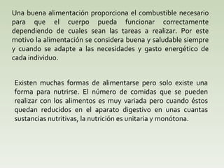 Una buena alimentación proporciona el combustible necesario para que el cuerpo pueda funcionar correctamente dependiendo de cuales sean las tareas a realizar. Por este motivo la alimentación se considera buena y saludable siempre y cuando se adapte a las necesidades y gasto energético de cada individuo. Existen muchas formas de alimentarse pero solo existe una forma para nutrirse. El número de comidas que se pueden realizar con los alimentos es muy variada pero cuando éstos quedan reducidos en el aparato digestivo en unas cuantas sustancias nutritivas, la nutrición es unitaria y monótona. 