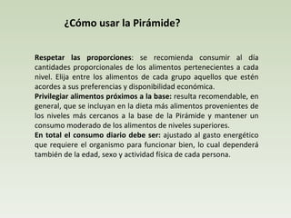 ¿Cómo usar la Pirámide?  Respetar las proporciones : se recomienda consumir al día cantidades proporcionales de los alimentos pertenecientes a cada nivel. Elija entre los alimentos de cada grupo aquellos que estén acordes a sus preferencias y disponibilidad económica.  Privilegiar alimentos próximos a la base:  resulta recomendable, en general, que se incluyan en la dieta más alimentos provenientes de los niveles más cercanos a la base de la Pirámide y mantener un consumo moderado de los alimentos de niveles superiores.  En total el consumo diario debe ser:  ajustado al gasto energético que requiere el organismo para funcionar bien, lo cual dependerá también de la edad, sexo y actividad física de cada persona. 