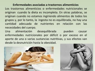 Enfermedades asociadas a trastornos alimenticios  Los trastornos alimenticios o enfermedades nutricionales se originan  cuando la dieta es incompleta. En otras palabras, se originan cuando no estamos ingiriendo alimentos de todos los grupos y, por lo tanto, la  ingesta no es equilibrada, no hay una cantidad adecuada de nutrientes en relación con las necesidades del cuerpo.  Una alimentación desequilibrada    pueden causar enfermedades nutricionales por déficit o por exceso en el aporte de una o varias sustancias nutritivas, y sus efectos van desde la desnutrición hasta la obesidad. 