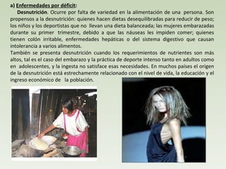 a)  Enfermedades por déficit :       Desnutrición . Ocurre por falta de variedad en la alimentación de una  persona. Son propensos a la desnutrición: quienes hacen dietas desequilibradas para reducir de peso; los niños y los deportistas que no  llevan una dieta balanceada; las mujeres embarazadas durante su primer  trimestre, debido a que las náuseas les impiden comer; quienes tienen colón irritable, enfermedades hepáticas o del sistema digestivo que causan intolerancia a varios alimentos.  También se presenta desnutrición cuando los requerimientos de nutrientes son más altos, tal es el caso del embarazo y la práctica de deporte intenso tanto en adultos como en  adolescentes, y la ingesta no satisface esas necesidades. En muchos países el origen de la desnutrición está estrechamente relacionado con el nivel de vida, la educación y el ingreso económico de   la población. 