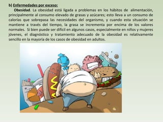 b)  Enfermedades por exceso:       Obesidad . La obesidad está ligada a problemas en los hábitos de  alimentación, principalmente al consumo elevado de grasas y azúcares; esto lleva a un consumo de calorías que sobrepasa las necesidades del organismo, y cuando esta situación se mantiene a través del tiempo, la grasa se incrementa por encima de los valores normales.  Si bien puede ser difícil en algunos casos, especialmente en niños y mujeres jóvenes, el diagnóstico y tratamiento adecuado de la obesidad es relativamente sencillo en la mayoría de los casos de obesidad en adultos.  