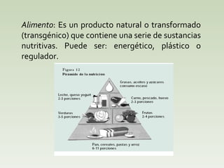 Alimento : Es un producto natural o transformado (transgénico) que contiene una serie de sustancias nutritivas. Puede ser: energético, plástico o regulador.  