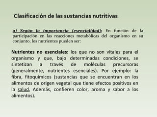 Clasificación de las sustancias nutritivas . a) Según la importancia (esencialidad) ;  En función de la participación en las reacciones metabólicas del organismo en su conjunto, los nutrientes pueden ser: Nutrientes no esenciales:  los que no son vitales para el organismo y que, bajo determinadas condiciones, se sintetizan a través de moléculas precursoras (generalmente, nutrientes esenciales). Por ejemplo: la fibra, fitoquímicos  (sustancias que se encuentran en los alimentos de origen vegetal que tiene efectos positivos en la  salud , Además, confieren color, aroma y sabor a los alimentos). 