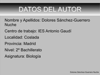 DATOS DEL AUTOR Nombre y Apellidos: Dolores Sánchez-Guerrero Nuche Centro de trabajo: IES Antonio Gaudí Localidad: Coslada Provincia: Madrid Nivel: 2º Bachillerato  Asignatura: Biología Dolores Sánchez-Guerrero Nuche 