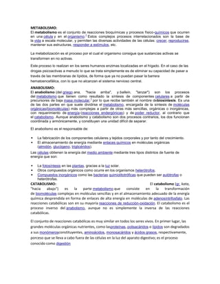 METABOLISMO:
El metabolismo es el conjunto de reacciones bioquímicas y procesos físico-químicos que ocurren
                                  1
en una célula y en el organismo. Estos complejos procesos interrelacionados son la base de
la vida a escala molecular, y permiten las diversas actividades de las células: crecer, reproducirse,
mantener sus estructuras, responder a estímulos, etc.

La metabolización es el proceso por el cual el organismo consigue que sustancias activas se
transformen en no activas.

Este proceso lo realizan en los seres humanos enzimas localizadas en el hígado. En el caso de las
drogas psicoactivas a menudo lo que se trata simplemente es de eliminar su capacidad de pasar a
través de las membranas de lípidos, de forma que ya no puedan pasar la barrera
hematoencefálica, con lo que no alcanzan el sistema nervioso central.
ANABOLISMO:
El anabolismo (del griego ana, "hacia arriba", y ballein, "lanzar") son los procesos
del metabolismo que tienen como resultado la síntesis de componentes celulares a partir de
                                   1
precursores de baja masa molecular, por lo que recibe también el nombre debiosíntesis. Es una
de las dos partes en que suele dividirse el metabolismo, encargada de la síntesis de moléculas
orgánicas(biomoléculas) más complejas a partir de otras más sencillas, orgánicas o inorgánicas,
con requerimiento de energía (reacciones endergónicas) y de poder reductor, al contrario que
el catabolismo. Aunque anabolismo y catabolismo son dos procesos contrarios, los dos funcionan
coordinada y armónicamente, y constituyen una unidad difícil de separar.

El anabolismo es el responsable de:

   La fabricación de los componentes celulares y tejidos corporales y por tanto del crecimiento.
   El almacenamiento de energía mediante enlaces químicos en moléculas orgánicas
    (almidón, glucógeno, triglicéridos).
Las células obtienen la energía del medio ambiente mediante tres tipos distintos de fuente de
energía que son:

   La fotosíntesis en las plantas, gracias a la luz solar.
   Otros compuestos orgánicos como ocurre en los organismos heterótrofos.
   Compuestos inorgánicos como las bacterias quimiolitotróficas que pueden ser autótrofas o
    heterótrofas.
CATABOLISMO:                                                             El catabolismo (gr. kata,
"hacia    abajo")    es     la    parte metabolismo que     consiste  en     la   transformación
de biomoléculas complejas en moléculas sencillas y en el almacenamiento adecuado de la energía
química desprendida en forma de enlaces de alta energía en moléculas de adenosíntrifosfato. Las
reacciones catabólicas son en su mayoría reacciones de reducción-oxidación. El catabolismo es el
proceso inverso del anabolismo, aunque no es simplemente la inversa de las reacciones
catabólicas.

El conjunto de reacciones catabólicas es muy similar en todos los seres vivos. En primer lugar, las
grandes moléculas orgánicas nutrientes, como lasproteínas, polisacáridos o lípidos son degradados
a sus monómerosconstituyentes, aminoácidos, monosacáridos y ácidos grasos, respectivamente,
porceso que se lleva a cabo fuera de las células en la luz del aparato digestivo; es el proceso
conocido como digestión
 