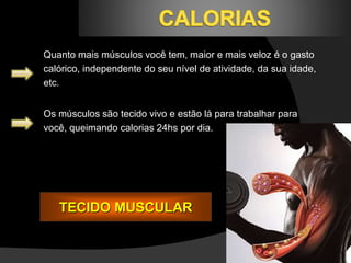 Quanto mais músculos você tem, maior e mais veloz é o gasto 
calórico, independente do seu nível de atividade, da sua idade, 
etc. 
Os músculos são tecido vivo e estão lá para trabalhar para 
você, queimando calorias 24hs por dia. 
TECIDO MUSCULAR 
 