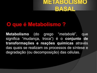 O que é Metabolismo ? 
Metabolismo (do grego “metabolé”, que 
significa “mudança, troca”) é o conjunto de 
transformações e reações químicas através 
das quais se realizam os processos de síntese e 
degradação (ou decomposição) das células. 
 