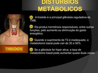 A tireóide é a principal glândula reguladora da 
TMB. 
Ela produz hormônios responsáveis, entre outras 
funções, pelo aumento ou diminuição do gasto 
energético. 
Quando o suprimento de T3 é inadequado, o 
metabolismo basal pode cair de 30 a 50%. 
Se a glândula for hiper ativa, a taxa de 
metabolismo basal pode aumentar quase duas vezes. 
TIREÓIDE 
 