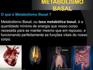 O que é Metabolismo Basal ? 
Metabolismo Basal, ou taxa metabólica basal, é a 
quantidade mínima de energia que nosso corpo 
necessita para se manter mesmo que em repouso, e 
funcionando perfeitamente as funções vitais do nosso 
corpo. 
 