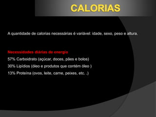 A quantidade de calorias necessárias é variável: idade, sexo, peso e altura. 
Necessidades diárias de energia 
57% Carboidrato (açúcar, doces, pães e bolos) 
30% Lipídios (óleo e produtos que contém óleo ) 
13% Proteína (ovos, leite, carne, peixes, etc. .) 
 