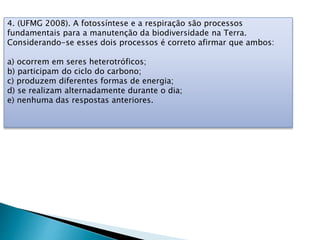 4. (UFMG 2008). A fotossíntese e a respiração são processos
fundamentais para a manutenção da biodiversidade na Terra.
Considerando-se esses dois processos é correto afirmar que ambos:
a) ocorrem em seres heterotróficos;
b) participam do ciclo do carbono;
c) produzem diferentes formas de energia;
d) se realizam alternadamente durante o dia;
e) nenhuma das respostas anteriores.
 