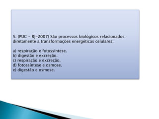 5. (PUC - RJ-2007) São processos biológicos relacionados
diretamente a transformações energéticas celulares:
a) respiração e fotossíntese.
b) digestão e excreção.
c) respiração e excreção.
d) fotossíntese e osmose.
e) digestão e osmose.
 