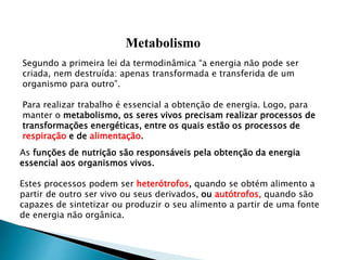 Metabolismo
Segundo a primeira lei da termodinâmica “a energia não pode ser
criada, nem destruída: apenas transformada e transferida de um
organismo para outro”.
Para realizar trabalho é essencial a obtenção de energia. Logo, para
manter o metabolismo, os seres vivos precisam realizar processos de
transformações energéticas, entre os quais estão os processos de
respiração e de alimentação.
As funções de nutrição são responsáveis pela obtenção da energia
essencial aos organismos vivos.
Estes processos podem ser heterótrofos, quando se obtém alimento a
partir de outro ser vivo ou seus derivados, ou autótrofos, quando são
capazes de sintetizar ou produzir o seu alimento a partir de uma fonte
de energia não orgânica.
 