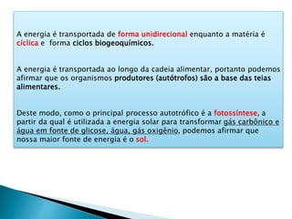 A energia é transportada de forma unidirecional enquanto a matéria é
cíclica e forma ciclos biogeoquímicos.
A energia é transportada ao longo da cadeia alimentar, portanto podemos
afirmar que os organismos produtores (autótrofos) são a base das teias
alimentares.
Deste modo, como o principal processo autotrófico é a fotossíntese, a
partir da qual é utilizada a energia solar para transformar gás carbônico e
água em fonte de glicose, água, gás oxigênio, podemos afirmar que
nossa maior fonte de energia é o sol.
 