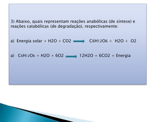 3) Abaixo, quais representam reações anabólicas (de síntese) e
reações catabólicas (de degradação), respectivamente:
a) Energia solar + H2O + CO2 C6H12O6 + H2O + O2
a) C6H12O6 + H2O + 6O2 12H2O + 6CO2 + Energia
 
