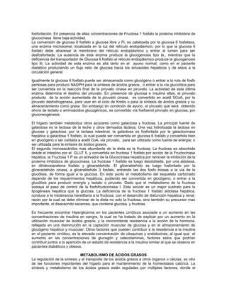 fosforilación. En presencia de altas concentraciones de Fructosa 1 fosfato la proteína inhibidora de
glucocinasa tiene baja actividad.
La conversión de glucosa 6 fosfato a glucosa libre y Pi, es catalizada por la glucosa 6 fosfatasa,
una enzima microsomal, localizada en la luz del retículo endoplásmico, por lo que la glucosa 6
fosfato debe atravesar la membrana del retículo endoplásmico y entrar al lumen para ser
desfosforilada. La ausencia de esta enzima produce la glucogenosis tipo Ia., mientras que la
deficiencia del transportador de Glucosa 6 fosfato al retículo endoplásmico produce la glucogenosis
tipo Ib. La actividad de esta enzima es alta tanto en el ayuno normal, como en el paciente
diabético produciendo un flujo neto de glucosa hacia los sinusoides hepáticos y de estos a la
circulación general.
Igualmente la glucosa 6 fosfato puede ser almacenada como glucógeno o entrar a la ruta de fosfo
pentosas para producir NADPH para la síntesis de ácidos grasos, o entrar a la vía glucolítica para
ser convertida en la reacción final de la piruvato cinasa en piruvato. La actividad de esta última
enzima determina el destino del piruvato. En presencia de glucosa e insulina altas, el piruvato
producto de la acción aumentada de la piruvato cinasa, es convertido en acetil SCoA, por la
piruvato deshidrogenasa, para usar en el ciclo de Krebs o para la síntesis de ácidos grasos y su
almacenamiento como grasa. Sin embargo en condición de ayuno, el piruvato que será obtenido
ahora de lactato o aminoácidos glucogénicos, es convertido vía fosfoenol piruvato en glucosa, por
gluconeogénesis.
El hígado también metaboliza otros azúcares como galactosa y fructosa. La principal fuente de
galactosa es la lactosa de la leche y otros derivados lácteos. Una vez hidrolizada la lactosa en
glucosa y galactosa, por la lactasa intestinal, la galactosa es fosforilada por la galactocinasa
hepática a galactosa 1 fosfato, la cual puede ser convertida en glucosa 6 fosfato y convertida bien
en glucógeno o ser oxidada a acetil CoA, vía piruvato, para ser utilizada como fuente de energía; o
ser utilizada para la síntesis de ácidos grasos.
El segundo monosacáridos mas abundante de la dieta es la fructosa, La fructosa es absorbida
desde el intestino por el GLUT 5, y convertida en fructosa 1 fosfato por acción de la Fructocinasa
hepática, la Fructosa 1 P es un activador de la Glucocinasa hepática por remover la inhibición de la
proteína inhibidora de glucocinasa. La fructosa 1 fosfato es luego desdoblada, por una aldolasa,
en dihidroxiacetona fosfato y gliceraldehido. El gliceraldehido es luego fosforilado por la
gliceraldehido cinasa, a gliceraldehido 3 fosfato, entrando las dos fosfo triosas a la vía de la
glucólisis, de forma igual a la glucosa. En este punto el metabolismo del esqueleto carbonado
depende de los requerimientos hepáticos, pudiendo ser convertida en glucógeno, o entrar a la
glucólisis para producir energía y lactato o piruvato. Dado que el metabolismo de la fructosa
soslaya el paso de control de la fosfofructocinasa I. Este azúcar es un mejor sustrato para la
lipogénesis hepática que la glucosa. La deficiencia de la fructosa 1 fosfato aldolasa hepática,
conduce a la intolerancia hereditaria a la fructosa, con el desarrollo de disfunción hepática y renal,
razón por la cual se debe eliminar de la dieta no solo la fructosa, sino también su precursor mas
importante, el disacácrido sacarosa, que contiene glucosa y fructosa.
Es frecuente encontrar Hiperglicemia en los pacientes cirróticos asociada a un aumento en las
concentraciones de insulina en sangre, lo cual se ha tratado de explicar por un aumento en la
utilización muscular de ácidos grasos, y la concomitante resistencia a la acción de la hormona,
reflejada en una disminución en la captación muscular de glucosa y en el almacenamiento de
glucógeno hepático y muscular. Otros factores que pueden contribuir a la resistencia a la insulina
en el paciente cirrótico, es la elevada concentración de citoquinas y endotoxinas, al igual que el
aumento en las concentraciones de glucagón y catecolaminas, factores estos que podrían
contribuir juntos a la aparición de un estado de resistencia a la insulina similar al que se observa en
pacientes diabéticos y obesos.
METABOLISMO DE ÁCIDOS GRASOS
La regulación de la síntesis y el transporte de los ácidos grasos a otros órganos o células, es otra
de las funciones importantes del hígado para el mantenimiento de la homeostasis calórica. La
síntesis y metabolismo de los ácidos grasos están reguladas por múltiples factores, donde el
 