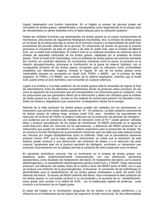 hígado desempeña una función importante. En el hígado el exceso de glucosa puede ser
convertido en ácidos grasos, reesterificados y transportados como lipoproteínas en la sangre para
ser almacenados en partes distantes como el tejido adiposo para su utilización posterior.
Dadas las múltiples funciones que desempeñan los ácidos grasos en el cuerpo (componentes de
membranas, precursores de reguladores fisiológicos importantes, etc), la síntesis de ácidos grasos
en el citosol de la célula está bajo el control de la hormona insulina y la disponibilidad de acetil CoA
proveniente del piruvato obtenido de la glucosa. En situaciones de exceso de glucosa la insulina
promueve la conversión de ésta en piruvato y de éste en acetil CoA, para la síntesis de Malonil
CoA, por la acetil CoA Carboxilasa. El malonil CoA es la molécula donadora de carbonos para la
síntesis del esqueleto carbonado de los ácidos grasos, catalizada por la sintetasa de ácidos
grasos. Tanto la acetil CoA Carboxilasa, como la sintetasa de ácidos grasos son enzimas activadas
por insulina, en condición absortiva. En condiciones contrarias como el ayuno, el aumento en la
relación glucagón/insulina, promueve la movilización de la grasa de reserva (lipólisis), con el
consiguiente aumento de los ácidos grasos circulantes para su utilización como combustibles
metabólico por diferentes órganos, incluido el hígado. El uso de los ácidos grasos como
combustible requiere su conversión en Acetil CoA, FADH2 y NADH, por el proceso de beta
oxidación. El FADH2 y el NADH, son sustratos de la cadena respiratoria, mientras que el Acetil
CoA, puede entrar al ciclo de Krebs o ser convertido en cuerpos cetònicos.
Ligado a la síntesis y a la beta oxidación de los ácidos grasos está la necesidad de regular el flujo
de intermediarios entre los diferentes compartimentos donde se producen estos procesos. Es así
como la regulación de los productos que son transportados a la mitocondria para su oxidación, o de
los precursores que son generados dentro de la mitocondria y deben ser utilizados para la síntesis
de ácidos grasos en el citosol, provee un fino sistema de control para prevenir los llamados ciclos
fútiles de síntesis y degradación que conducirían al desperdicio celular de la energía.
Además de la beta oxidación los ácidos grasos pueden ser oxidados por los peroxisomas, un
mecanismo que permite oxidar ácidos grasos de 10 – 24 carbonos. La beta oxidación peroxisomal
de ácidos grasos de cadena larga, produce acetil CoA, pero transfiere los equivalentes de
reducción en la forma de FADH2 al oxígeno molecular con la producción de peróxido de hidrógeno,
una sustancia que en presencia de metales de transición como el Fe+2
puede generar radicales
libres y producir peroxidación de los lípidos de membranas. El NADH producido en la segunda
oxido-reducción debe ser removido de los peroxisomas, a diferencia del NADH producido en la
mitocondria que puede ser transferido a la cadena respiratoria para la producción de energía. No
se conoce la función fisiológica de la peroxidación lisosomal, pero se sabe que este sistema puede
ser inducido por drogas hipolipidémicas como el clofibrate. Dado que la peroxidación lisosomal
produce menos ATP, que la beta oxidación mitocondrial, se infiere que la activación de este
sistema puede conducir a una disminución del contenido de lípidos y a la reducción del peso
corporal. Igualmente esta vía al producir peróxido de hidrógeno, suministra un mecanismo que
actuando conjuntamente con la catalasa permite la oxidación de otras sustancias como el etanol.
En pacientes alcohólicos crónicos, hay un incremento en la síntesis de ácidos grasos, con
esteatosis grasa, predominantemente macrovesicular, con una distribución pericentral
característica, como resultado del metabolismo del etanol. El metabolismo del etanol, por la alcohol
deshidrogenasa y la acetaldehído deshidrogenasa genera acetil CoA y 2 NADH. Estas reacciones
producen una alteración del estado redox de la célula a favor del NADH sobre el NAD, con lo que
se produce una inhibición de la gluconeogénesis, al favorecer la conversión de las fosfotriosas en
glicerolfosfato para la reesterificación de los ácidos grasos sintetizados a partir del acetil CoA
obtenido del etanol. El exceso de NADH obtenido del etanol, hace innecesaria la beta oxidación de
los ácidos grasos, lo cual puede conducir a su acumulación y al aumento de su reesterificación,
como grasa; esto aunado a un déficit de VLDL, por la inadecuada ingesta de proteínas, pude
conducir a la formación de un hígado graso.
El papel del hígado en la movilización sanguínea de los lípidos a los tejidos periféricos y su
influencia en el metabolismo de los lípidos del organismo es bien reconocido. En las enfermedades
 