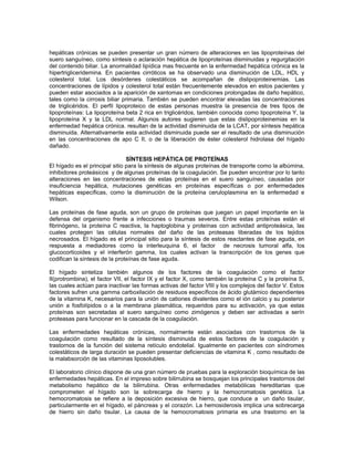 hepáticas crónicas se pueden presentar un gran número de alteraciones en las lipoproteínas del
suero sanguíneo, como síntesis o aclaración hepática de lipoproteínas disminuidas y regurgitación
del contenido biliar. La anormalidad lipídica mas frecuente en la enfermedad hepática crónica es la
hipertrigliceridemina. En pacientes cirróticos se ha observado una disminución de LDL, HDL y
colesterol total. Los desórdenes colestáticos se acompañan de dislipoproteinemias. Las
concentraciones de lípidos y colesterol total están frecuentemente elevados en estos pacientes y
pueden estar asociados a la aparición de xantomas en condiciones prolongadas de daño hepático,
tales como la cirrosis biliar primaria. También se pueden encontrar elevadas las concentraciones
de triglicéridos. El perfil lipoproteico de estas personas muestra la presencia de tres tipos de
lipoproteínas: La lipoproteína beta 2 rica en triglicéridos, también conocida como lipoproteína Y, la
lipoproteína X y la LDL normal. Algunos autores sugieren que estas dislipoproteinemias en la
enfermedad hepática crónica. resultan de la actividad disminuida de la LCAT, por síntesis hepática
disminuida. Alternativamente esta actividad disminuida puede ser el resultado de una disminución
en las concentraciones de apo C II, o de la liberación de éster colesterol hidrolasa del hígado
dañado.
SÍNTESIS HEPÁTICA DE PROTEÍNAS
El hígado es el principal sitio para la síntesis de algunas proteínas de transporte como la albúmina,
inhibidores proteásicos y de algunas proteínas de la coagulación. Se pueden encontrar por lo tanto
alteraciones en las concentraciones de estas proteínas en el suero sanguíneo, causadas por
insuficiencia hepática, mutaciones genéticas en proteínas específicas o por enfermedades
hepáticas específicas, como la disminución de la proteína ceruloplasmina en la enfermedad e
Wilson.
Las proteínas de fase aguda, son un grupo de proteínas que juegan un papel importante en la
defensa del organismo frente a infecciones o traumas severos. Entre estas proteínas están el
fibrinógeno, la proteína C reactiva, la haptoglobina y proteínas con actividad antiproteásica, las
cuales protegen las células normales del daño de las proteasas liberadas de los tejidos
necrosados. El hígado es el principal sitio para la síntesis de estos reactantes de fase aguda, en
respuesta a mediadores como la interleuquina 6, el factor de necrosis tumoral alfa, los
glucocorticoides y el interferón gamma, los cuales activan la transcripción de los genes que
codifican la síntesis de la proteínas de fase aguda.
El hígado sintetiza también algunos de los factores de la coagulación como el factor
II(protrombina), el factor VII, el factor IX y el factor X, como también la proteína C y la proteína S,
las cuales actúan para inactivar las formas activas del factor VIII y los complejos del factor V. Estos
factores sufren una gamma carboxilación de residuos específicos de ácido glutámico dependientes
de la vitamina K, necesarios para la unión de cationes divalentes como el ión calcio y su posterior
unión a fosfolípidos o a la membrana plasmática, requeridos para su activación, ya que estas
proteínas son secretadas al suero sanguíneo como zimógenos y deben ser activadas a serín
proteasas para funcionar en la cascada de la coagulación.
Las enfermedades hepáticas crónicas, normalmente están asociadas con trastornos de la
coagulación como resultado de la síntesis disminuida de estos factores de la coagulación y
trastornos de la función del sistema retículo endotelial. Igualmente en pacientes con síndromes
colestáticos de larga duración se pueden presentar deficiencias de vitamina K , como resultado de
la malabsorción de las vitaminas liposolubles.
El laboratorio clínico dispone de una gran número de pruebas para la exploración bioquímica de las
enfermedades hepáticas. En el impreso sobre bilirrubina se bosquejan los principales trastornos del
metabolismo hepático de la bilirrubina. Otras enfermedades metabólicas hereditarias que
comprometen el hígado son la sobrecarga de hierro y la hemocromatosis genética. La
hemocromatosis se refiere a la deposición excesiva de hierro, que conduce a un daño tisular,
particularmente en el hígado, el páncreas y el corazón. La hemosiderosis implica una sobrecarga
de hierro sin daño tisular. La causa de la hemocromatosis primaria es una trastorno en la
 