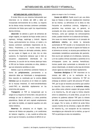 METABOLISMO DEL ACIDO FÓLICO Y VITAMINA B12
METABOLISMO DEL ACIDO FÓLICO (B9) plazo no mayor a los 3 o 4 meses.
Causas de déficit: Puede ocurrir por una dieta
baja en folatos o bien por malabsorción intestinal
de los mismos. La deficiencia en la dieta es más
frecuente en alcohólicos crónicos, indigentes y
pacientes muy ancianos que, en general, se
acompaña de otras carencias vitamínicas. Algunos
fármacos, como por ejemplo los anticonceptivos
orales, pueden interferir en la absorción de folatos.
El ácido fólico es una vitamina hidrosoluble que
interviene en la síntesis del ADN y debe ser
incorporada estrictamente de la dieta. La mayoría
de las dietas mixtas normales contienen cantidades
suficientes de folato para suplir los requerimientos
diarios mínimos.
Absorción: Se obtiene a partir de alimentos de
origen vegetal, en especial de hojas verdes como la
espinaca, lechuga, espárrago y brócoli. Algunas
frutas, particularmente los cítricos, el melón y la
banana contienen cantidades importantes de Ac.
Fólico. Finalmente, y en mucha menos cuantía
encontramos folatos en derivados animales, dentro
de los cuales el hígado es el más rico en ésta
sustancia. Es importante destacar que si bien se
encuentra ampliamente distribuido en los
alimentos, la cocción de los mismos destruye hasta
el 95% de los folatos contenidos en ellos, debido a
que son altamente sensibles al calor.
Una causa no menos importante es el concepto de
deficiencia relativa, en donde la demanda
aumentada de THF excede a la incorporación de la
dieta, de manera que si bien el aporte de folatos en
el alimento es normal, no alcanza para satisfacer las
necesidades metabólicas aumentadas del paciente.
Esto ocurre por ejemplo en el embarazo, lactancia,
y en los cuadros clínicos asociados a aumentos en la
eritropoyesis (como las anemias hemolíticas).
Incluso puede estar aumentada su demanda en el
cáncer diseminado, en donde la alta tasa de división
celular agota las reservas de folato rápidamente.
Debido a que los alimentos contienen folatos en
forma de poliglutamatos, previamente a su
absorción debe ser hidrolizado a monoglutamato.
Esta reacción es catalizada por la enzima folato
hidrolasa que se encuentra en el ribete en cepillo
de la mucosa intestinal. El metil-tetrahidrofolato
(metil-THF) es absorbido rápidamente en los
entericitos del yeyuno.
Funciones Biológicas El THF interviene en la
síntesis del ADN y en la metilación de la
homocisteína para formar metionina. El THF sin
embargo se obtiene a partir del precursor N5
-metil-
THF, por lo que se necesita una enzima que catalice
la reacción. Esta enzima es la metionina sintasa,
que utiliza como cofactor aceptor del grupo metilo
a la vitamina B12. De allí surge la íntima relación
entre la cobalamina y el acido fólico, ya que sin la
primera no podemos obtener THF para la síntesis
del ADN, aunque haya alta concentración de folatos
en sangre. Por lo tanto, el déficit de acido fólico
causara muchos de los síntomas y signos del déficit
de vitamina B12, con excepción de los trastornos
neurológicos por alteración de la mielina, ya que el
THF no participa en esta vía metabólica.
Transporte: el THF es transportado por la
sangre en su mayoría en forma libre. Una porción sin
embargo se une la albumina y a otras proteínas
plasmáticas. Desde allí será captado ampliamente
por todos los tejidos, en especial aquellos con alto
índice mitótico.
Reservas: Se almacena en el hígado. Las
reservas de folatos son pequeñas, y en condiciones
de balance negativo, o sea, cuando se utiliza más
que lo que se incorpora, se produce el déficit en un
Leandro J. de Gregorio, Ayudante del Carril A de Fisiología Humana de la U.B.A.
- 3 -
http://fisiocar1.googlepages.com
 