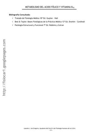 METABOLISMO DEL ACIDO FÓLICO Y VITAMINA B12
Bibliografía Consultada:
√ Tratado de Fisiología Médica 10ª Ed. Guyton – Hall
√ Best & Taylor: Bases Fisiológicas de la Práctica Médica 13ª Ed. Dvorkin – Cardinali
√ Patología Estructural y Funcional 7ª Ed. Robbins y Cotran
Leandro J. de Gregorio, Ayudante del Carril A de Fisiología Humana de la U.B.A.
- 4 -
http://fisiocar1.googlepages.com
 