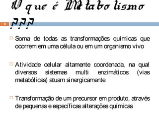 O q ue é M tabo lismo
              e
2
    ???
       Soma de todas as transformações químicas que
        ocorrem em uma célula ou em um organismo vivo

       Atividade celular altamente coordenada, na qual
        diversos sistemas multi enzimáticos (vias
        metabólicas) atuam sinergicamente

       Transformação de um precursor em produto, através
        de pequenas e específicas alterações químicas
 