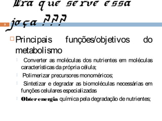 Pra q ue se rve e ssa
3   jo ça ? ? ?
       Principais funções/objetivos                         do
        metabolismo
            Converter as moléculas dos nutrientes em moléculas
            características da própria célula;
            Polimerizar precursores monoméricos;
            Sintetizar e degradar as biomoléculas necessárias em
            funções celulares especializadas
           Obter energia química pela degradação de nutrientes;
 