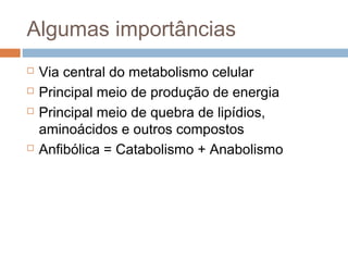 Algumas importâncias
   Via central do metabolismo celular
   Principal meio de produção de energia
   Principal meio de quebra de lipídios,
    aminoácidos e outros compostos
   Anfibólica = Catabolismo + Anabolismo
 